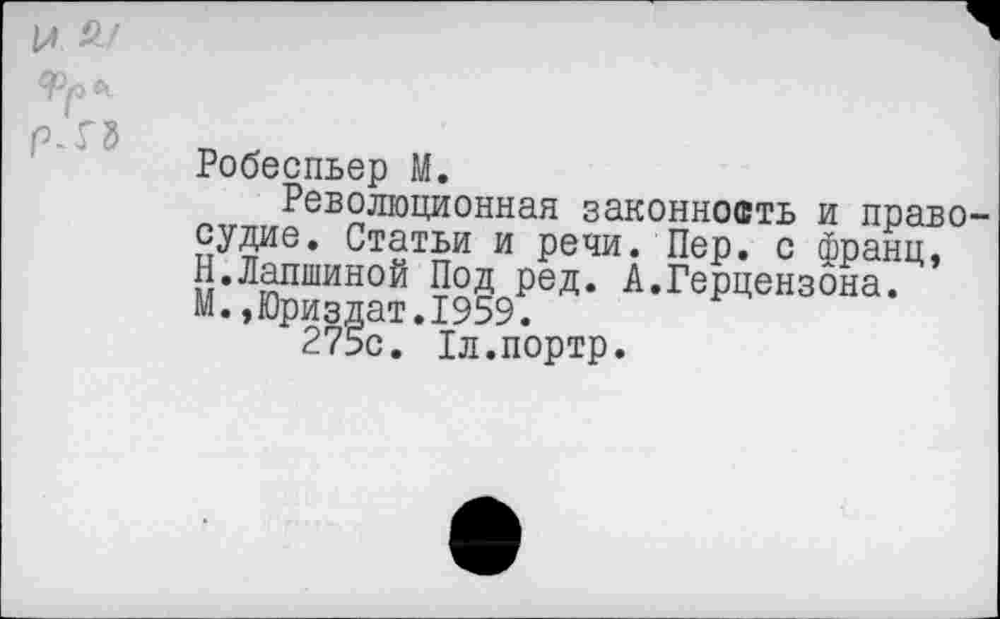 ﻿Робеспьер М.
Революционная законность и правосудие. Статьи и речи. Пер. с франц, Н.Лапшиной Под ред. А.Герцензона. М.,Юриздат.1959.
275с. Хл.портр.